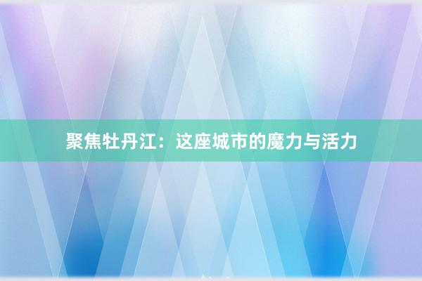 聚焦牡丹江：这座城市的魔力与活力