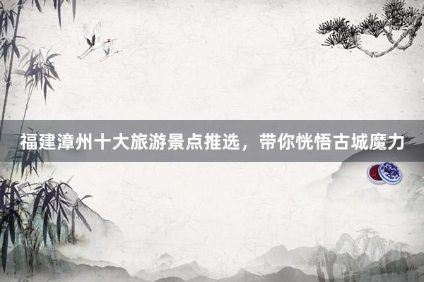福建漳州十大旅游景点推选，带你恍悟古城魔力