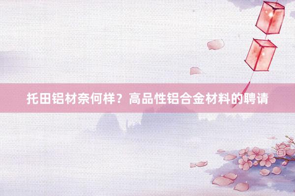 托田铝材奈何样？高品性铝合金材料的聘请