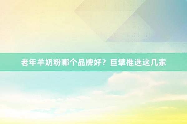 老年羊奶粉哪个品牌好？巨擘推选这几家