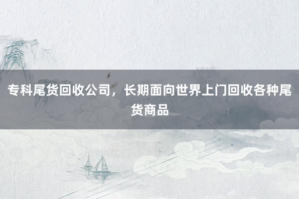 专科尾货回收公司，长期面向世界上门回收各种尾货商品