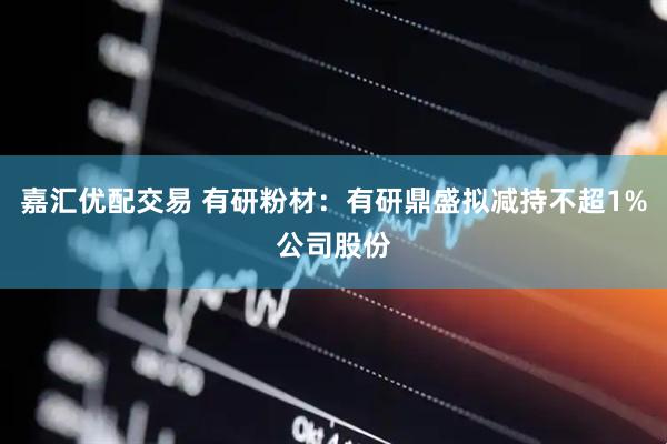 嘉汇优配交易 有研粉材：有研鼎盛拟减持不超1%公司股份