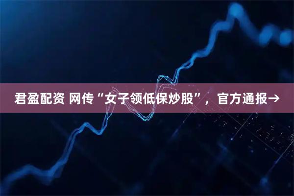 君盈配资 网传“女子领低保炒股”，官方通报→
