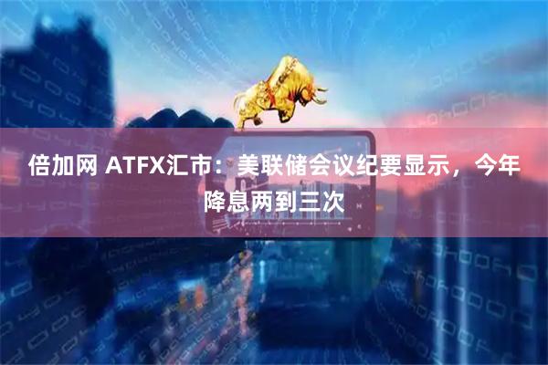 倍加网 ATFX汇市：美联储会议纪要显示，今年降息两到三次