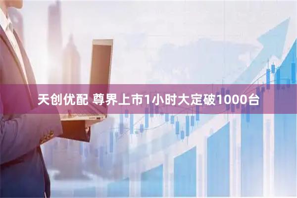 天创优配 尊界上市1小时大定破1000台