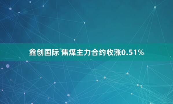 鑫创国际 焦煤主力合约收涨0.51%