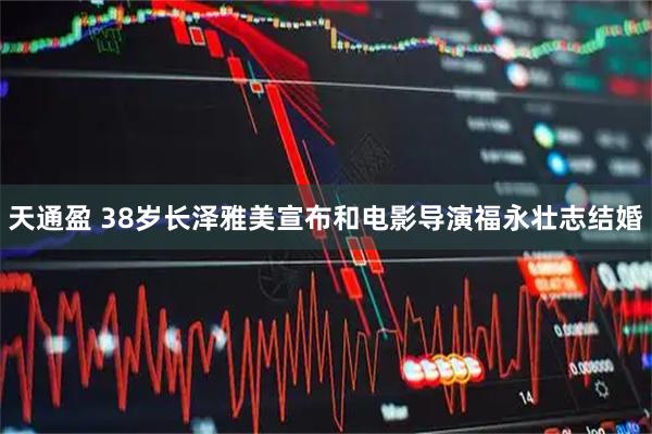 天通盈 38岁长泽雅美宣布和电影导演福永壮志结婚