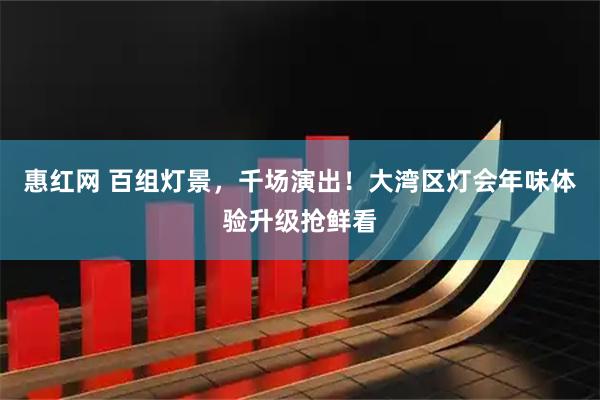 惠红网 百组灯景，千场演出！大湾区灯会年味体验升级抢鲜看