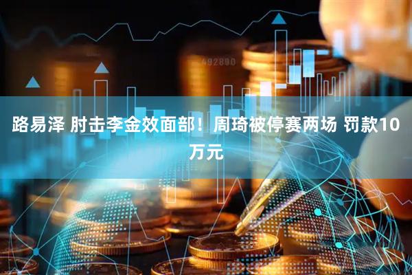路易泽 肘击李金效面部！周琦被停赛两场 罚款10万元