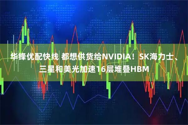 华锋优配快线 都想供货给NVIDIA！SK海力士、三星和美光加速16层堆叠HBM
