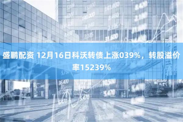 盛鹏配资 12月16日科沃转债上涨039%，转股溢价率15239%