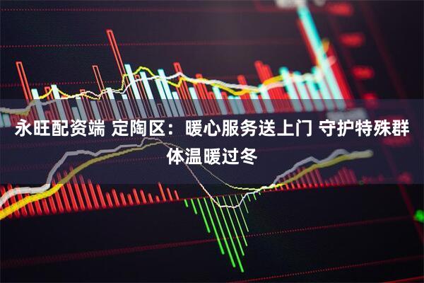 永旺配资端 定陶区：暖心服务送上门 守护特殊群体温暖过冬