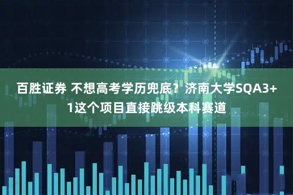 百胜证券 不想高考学历兜底？济南大学SQA3+1这个项目直接跳级本科赛道