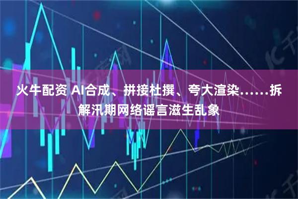 火牛配资 AI合成、拼接杜撰、夸大渲染……拆解汛期网络谣言滋生乱象