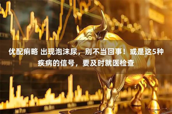 优配痢略 出现泡沫尿，别不当回事！或是这5种疾病的信号，要及时就医检查